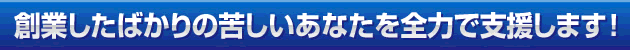 創業したばかりの苦しいあなたを全力で支援します！